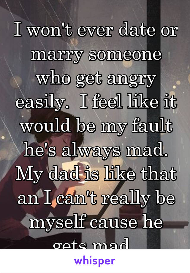 I won't ever date or marry someone who get angry easily.  I feel like it would be my fault he's always mad. My dad is like that an I can't really be myself cause he gets mad. 