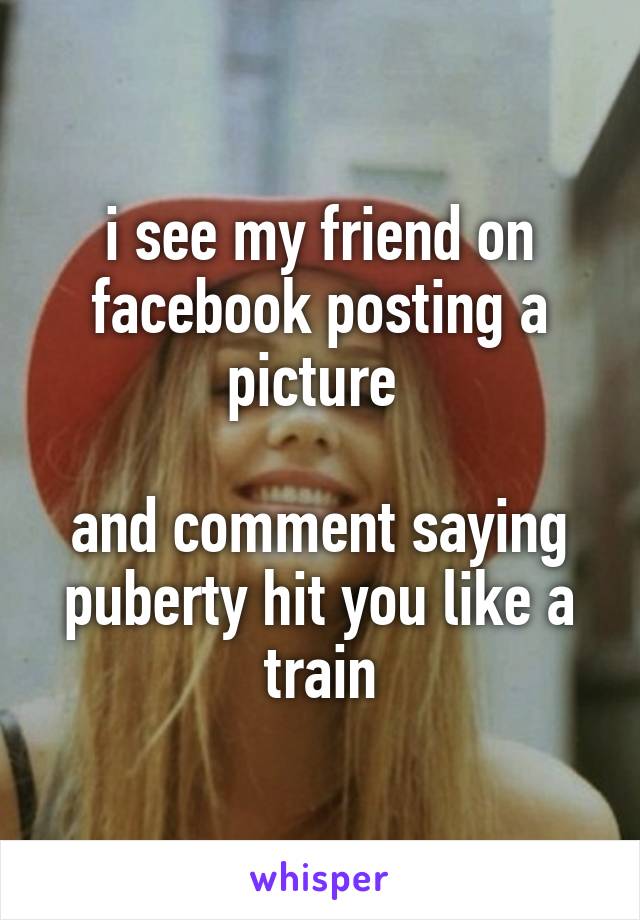 i see my friend on facebook posting a picture 

and comment saying puberty hit you like a train