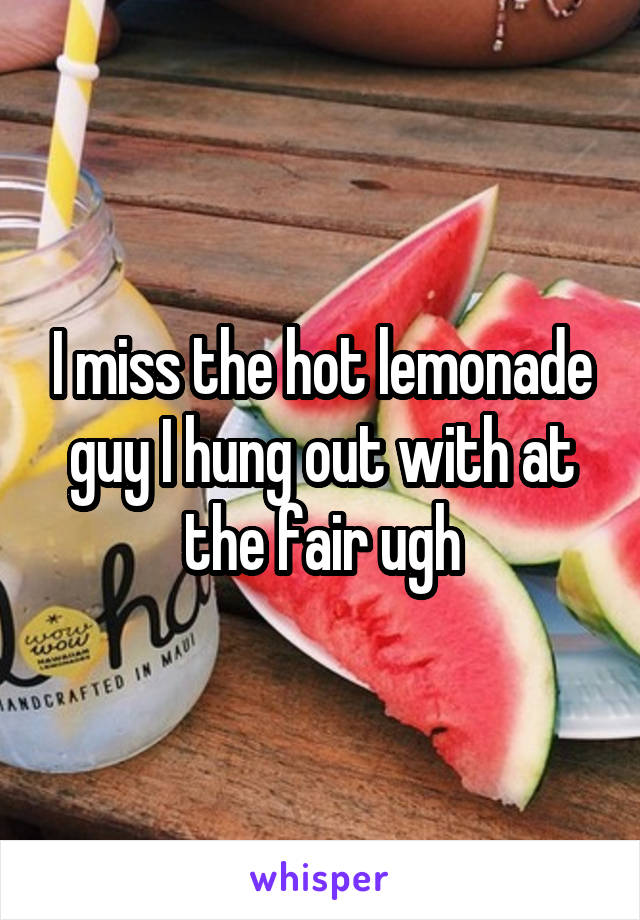 I miss the hot lemonade guy I hung out with at the fair ugh