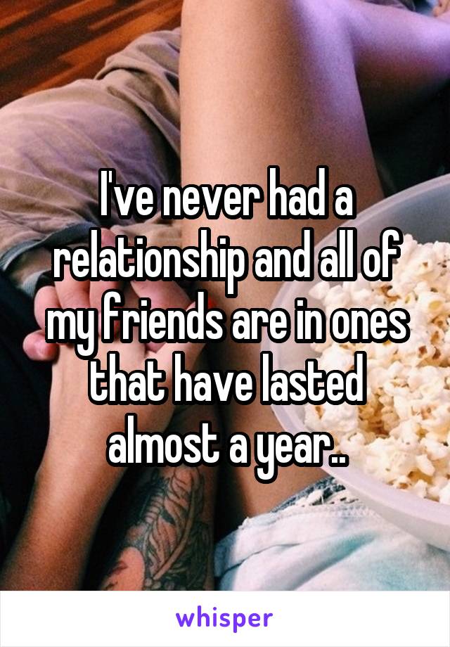 I've never had a relationship and all of my friends are in ones that have lasted almost a year..
