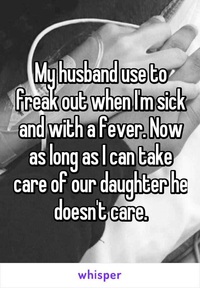 My husband use to freak out when I'm sick and with a fever. Now as long as I can take care of our daughter he doesn't care.