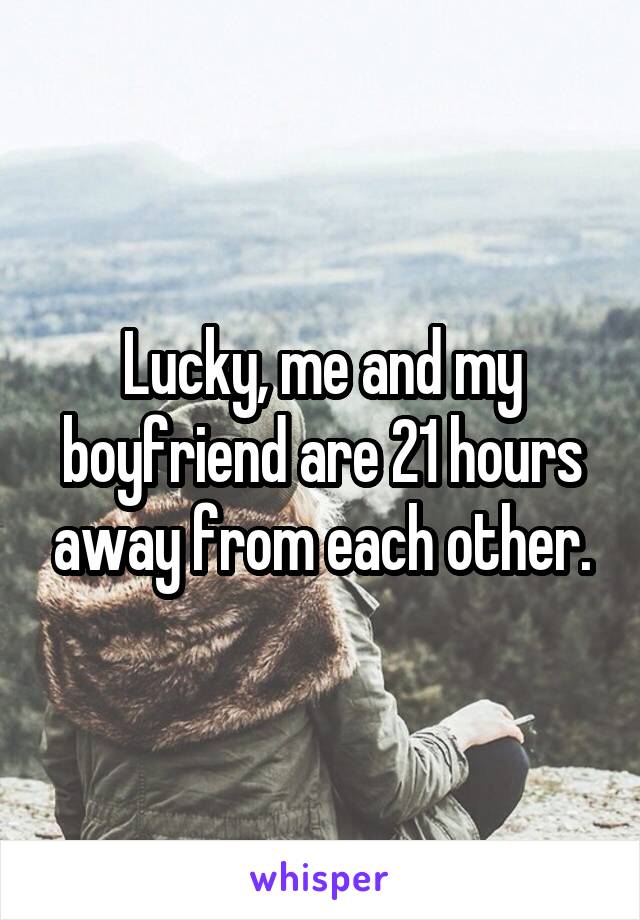 Lucky, me and my boyfriend are 21 hours away from each other.