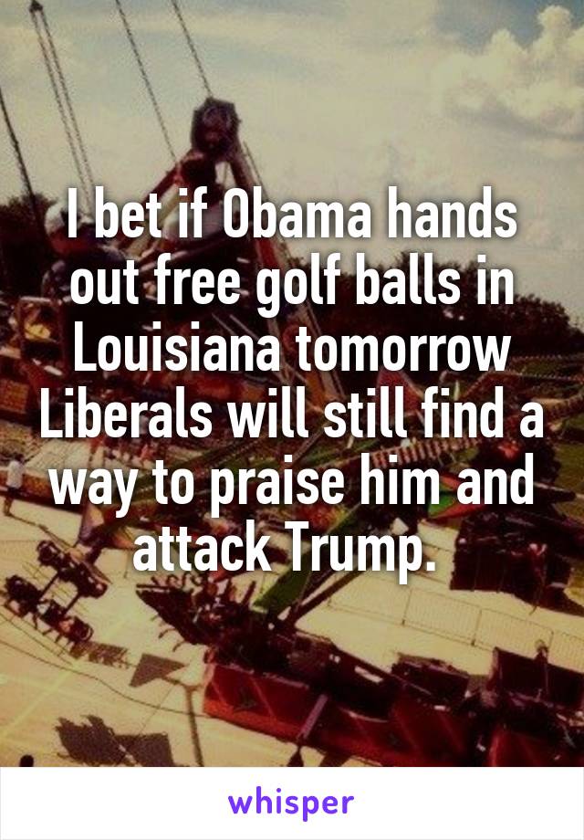 I bet if Obama hands out free golf balls in Louisiana tomorrow Liberals will still find a way to praise him and attack Trump. 
