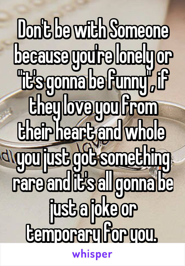 Don't be with Someone because you're lonely or "it's gonna be funny", if they love you from their heart and whole  you just got something rare and it's all gonna be just a joke or temporary for you. 