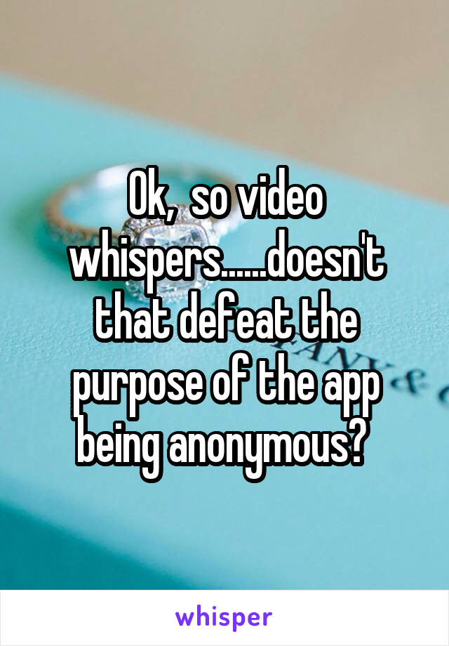 Ok,  so video whispers......doesn't that defeat the purpose of the app being anonymous? 