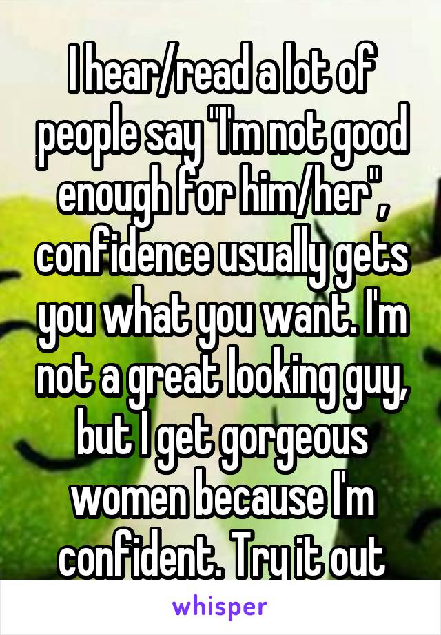 I hear/read a lot of people say "I'm not good enough for him/her", confidence usually gets you what you want. I'm not a great looking guy, but I get gorgeous women because I'm confident. Try it out