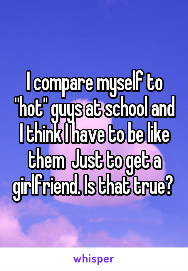I compare myself to "hot" guys at school and I think I have to be like them  Just to get a girlfriend. Is that true? 