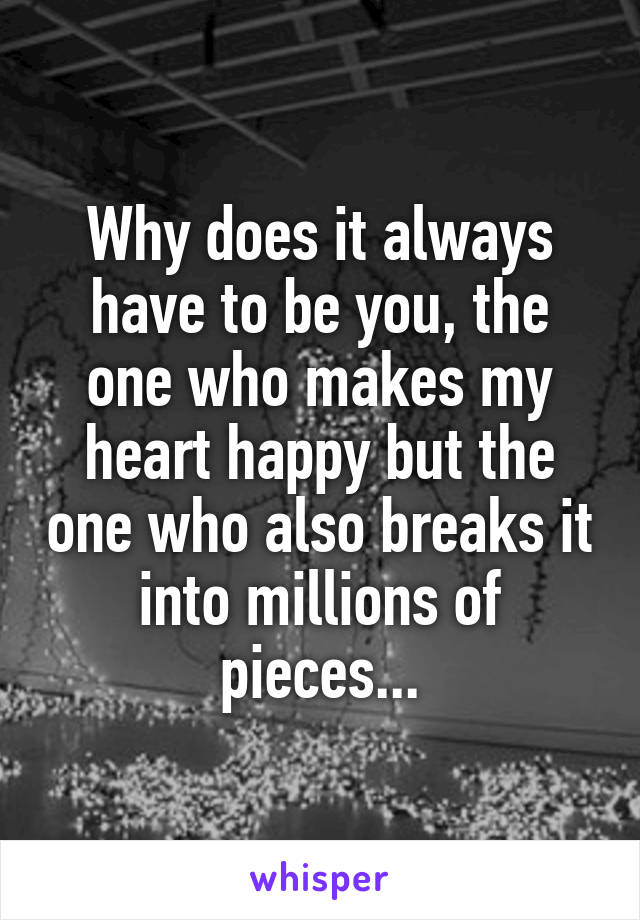 Why does it always have to be you, the one who makes my heart happy but the one who also breaks it into millions of pieces...