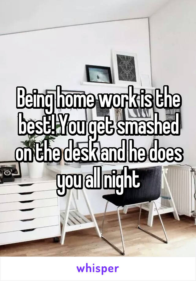 Being home work is the best! You get smashed on the desk and he does you all night