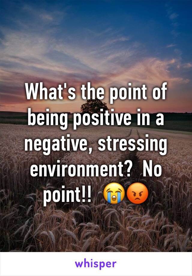 What's the point of being positive in a negative, stressing environment?  No point!!  😭😡