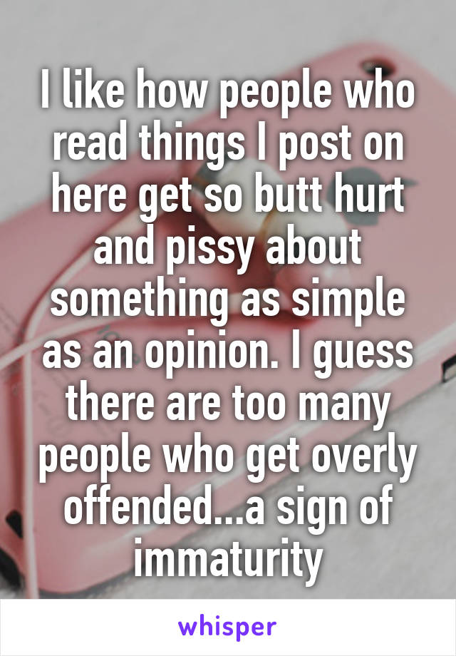 I like how people who read things I post on here get so butt hurt and pissy about something as simple as an opinion. I guess there are too many people who get overly offended...a sign of immaturity