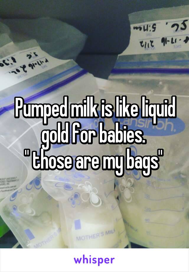 Pumped milk is like liquid gold for babies. 
" those are my bags" 