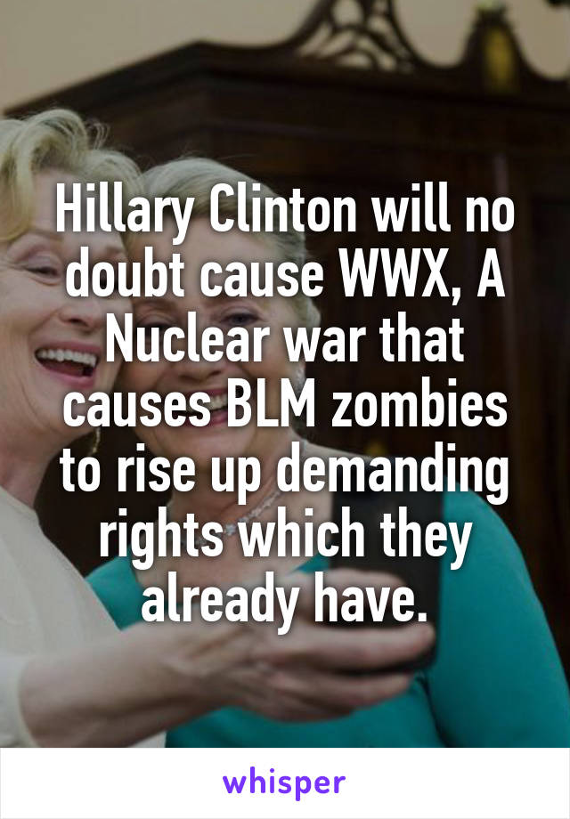 Hillary Clinton will no doubt cause WWX, A Nuclear war that causes BLM zombies to rise up demanding rights which they already have.