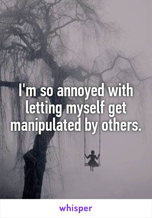 I'm so annoyed with letting myself get manipulated by others.