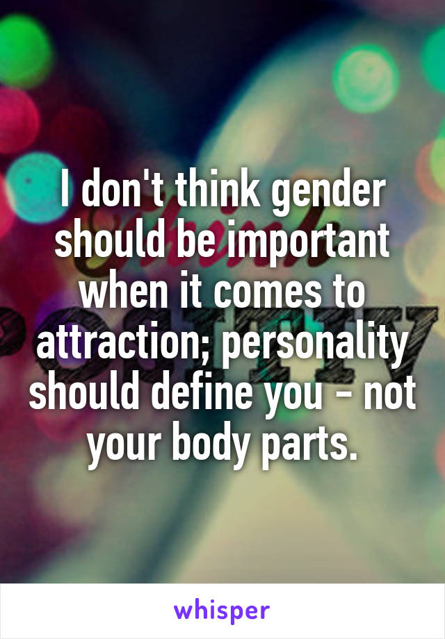 I don't think gender should be important when it comes to attraction; personality should define you - not your body parts.