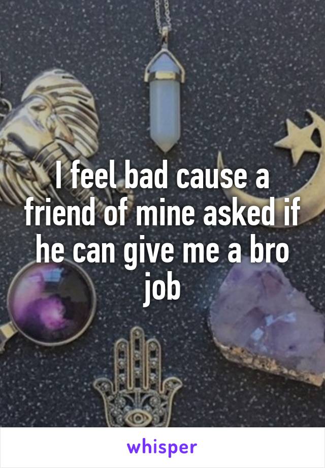 I feel bad cause a friend of mine asked if he can give me a bro job