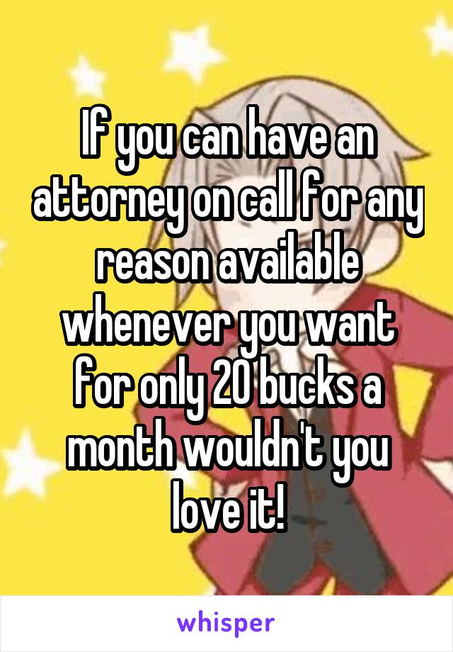 If you can have an attorney on call for any reason available whenever you want for only 20 bucks a month wouldn't you love it!