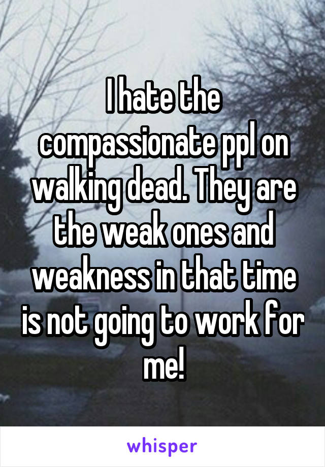 I hate the compassionate ppl on walking dead. They are the weak ones and weakness in that time is not going to work for me!