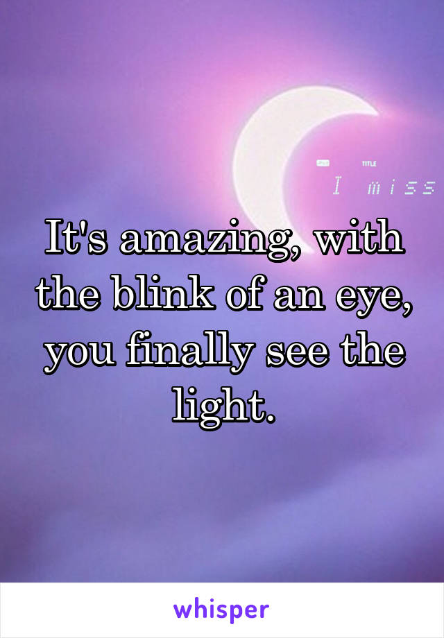 It's amazing, with the blink of an eye, you finally see the light.
