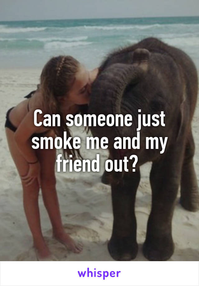 Can someone just smoke me and my friend out? 