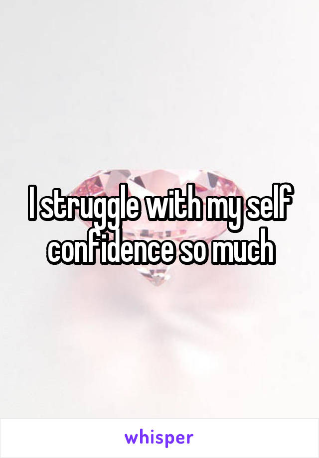 I struggle with my self confidence so much
