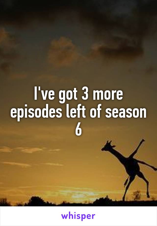 I've got 3 more episodes left of season 6