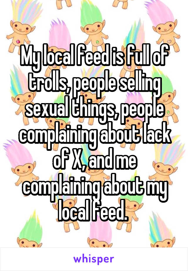 My local feed is full of trolls, people selling sexual things, people complaining about lack of X, and me complaining about my local feed. 