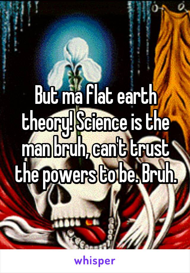 But ma flat earth theory! Science is the man bruh, can't trust the powers to be. Bruh.