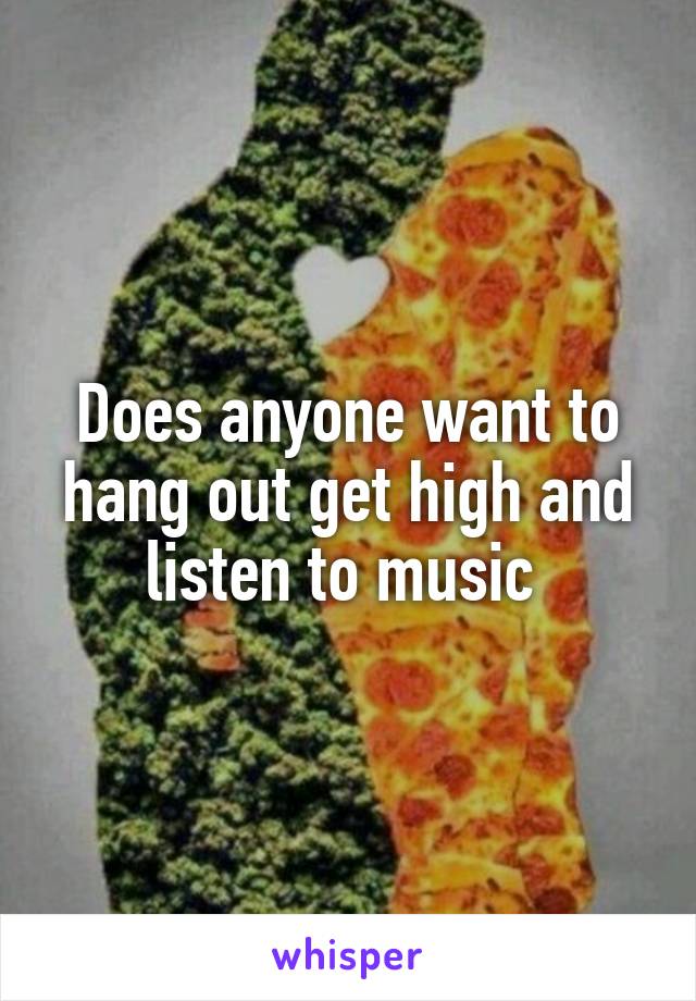 Does anyone want to hang out get high and listen to music 
