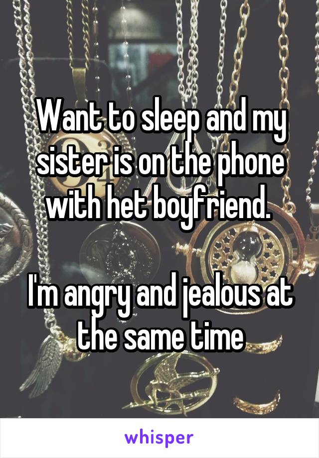 Want to sleep and my sister is on the phone with het boyfriend. 

I'm angry and jealous at the same time