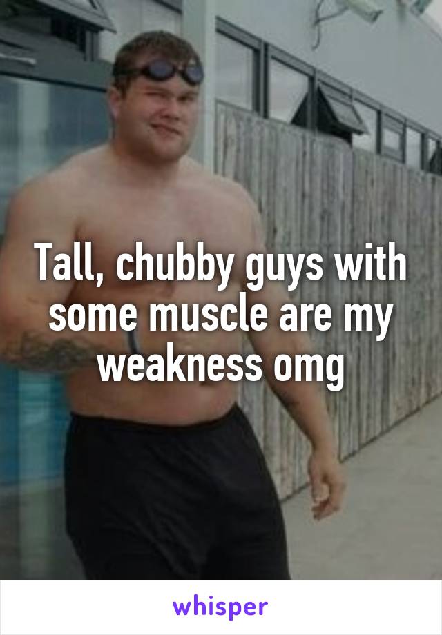 Tall, chubby guys with some muscle are my weakness omg