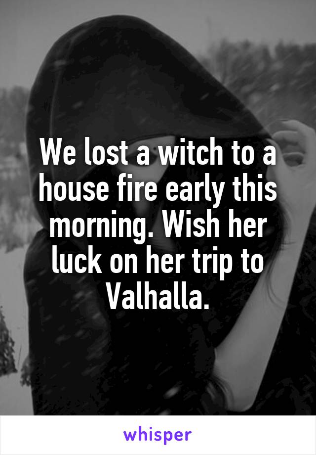 We lost a witch to a house fire early this morning. Wish her luck on her trip to Valhalla.