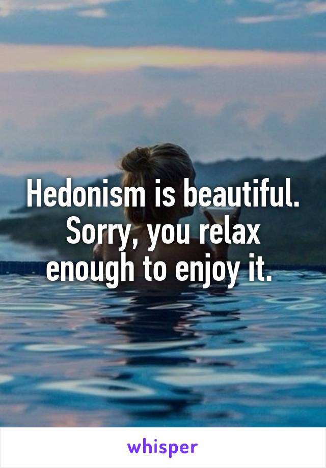 Hedonism is beautiful. Sorry, you relax enough to enjoy it. 