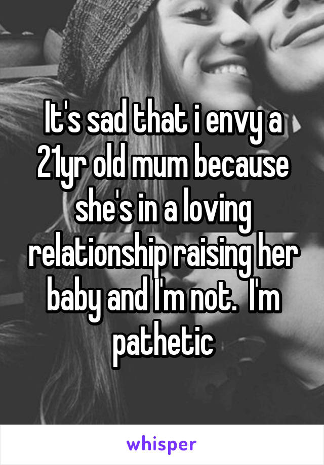 It's sad that i envy a 21yr old mum because she's in a loving relationship raising her baby and I'm not.  I'm pathetic