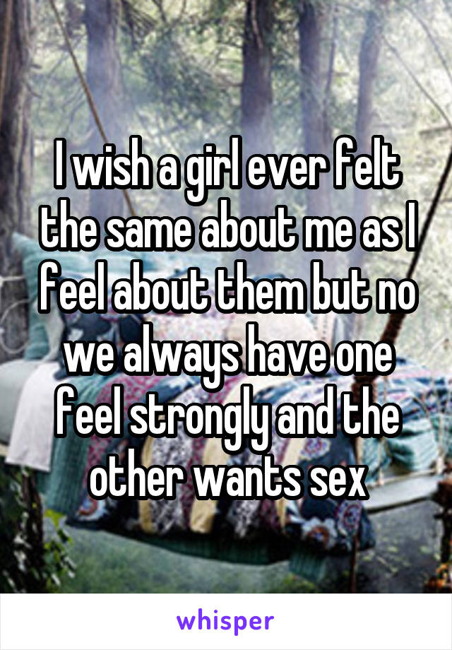 I wish a girl ever felt the same about me as I feel about them but no we always have one feel strongly and the other wants sex
