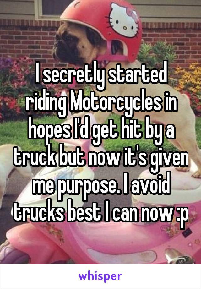I secretly started riding Motorcycles in hopes I'd get hit by a truck but now it's given me purpose. I avoid trucks best I can now :p