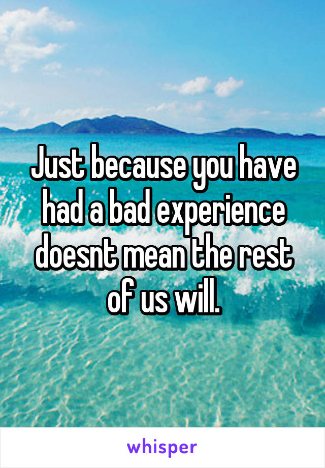 Just because you have had a bad experience doesnt mean the rest of us will.