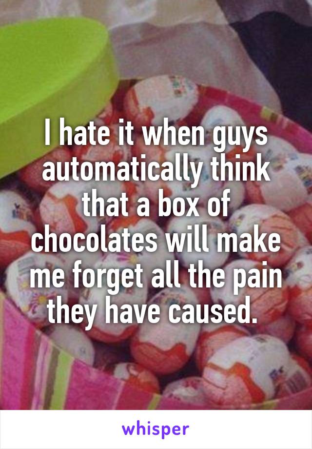 I hate it when guys automatically think that a box of chocolates will make me forget all the pain they have caused. 