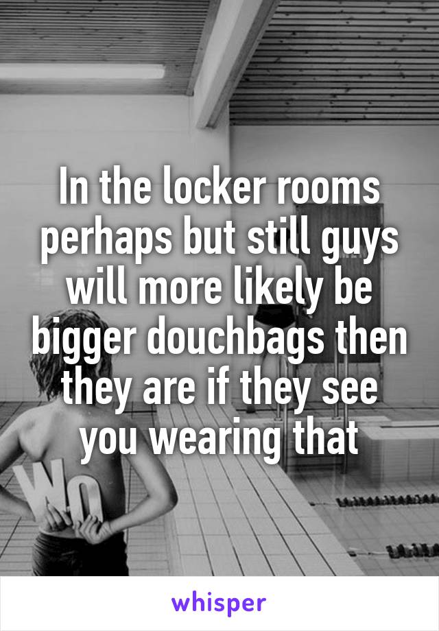 In the locker rooms perhaps but still guys will more likely be bigger douchbags then they are if they see you wearing that