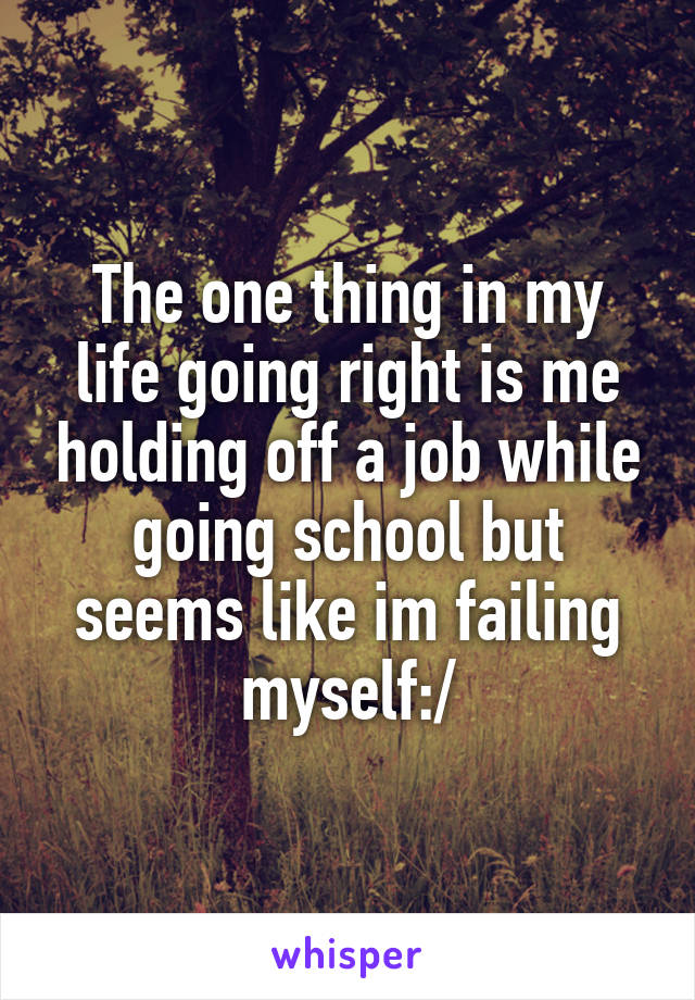 The one thing in my life going right is me holding off a job while going school but seems like im failing myself:/