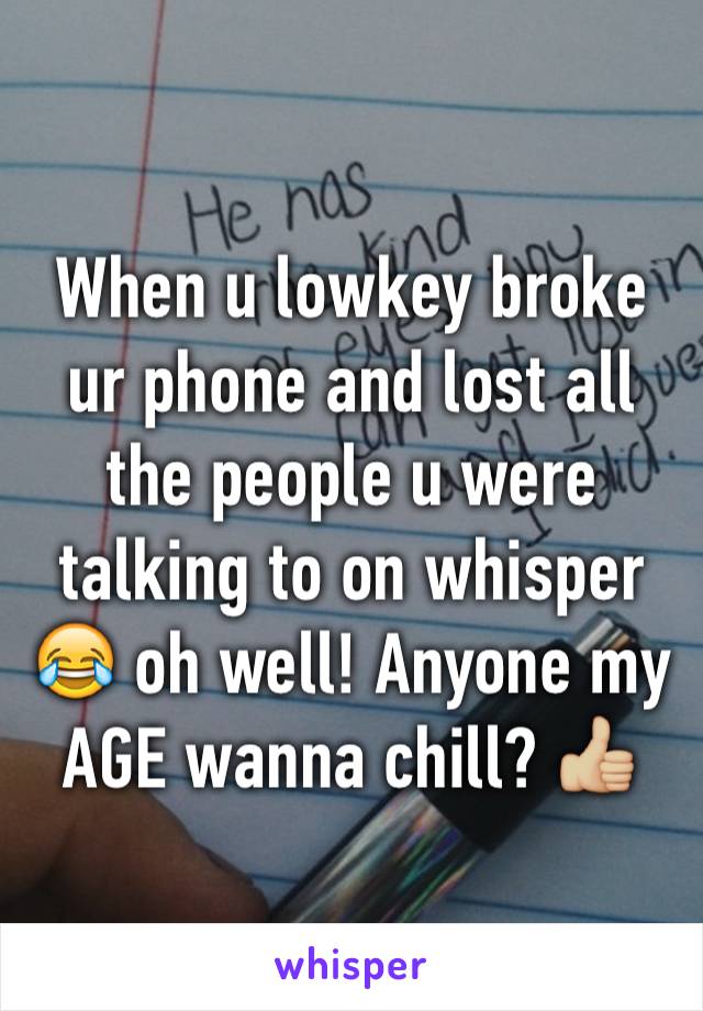 When u lowkey broke ur phone and lost all the people u were talking to on whisper 😂 oh well! Anyone my AGE wanna chill? 👍🏼