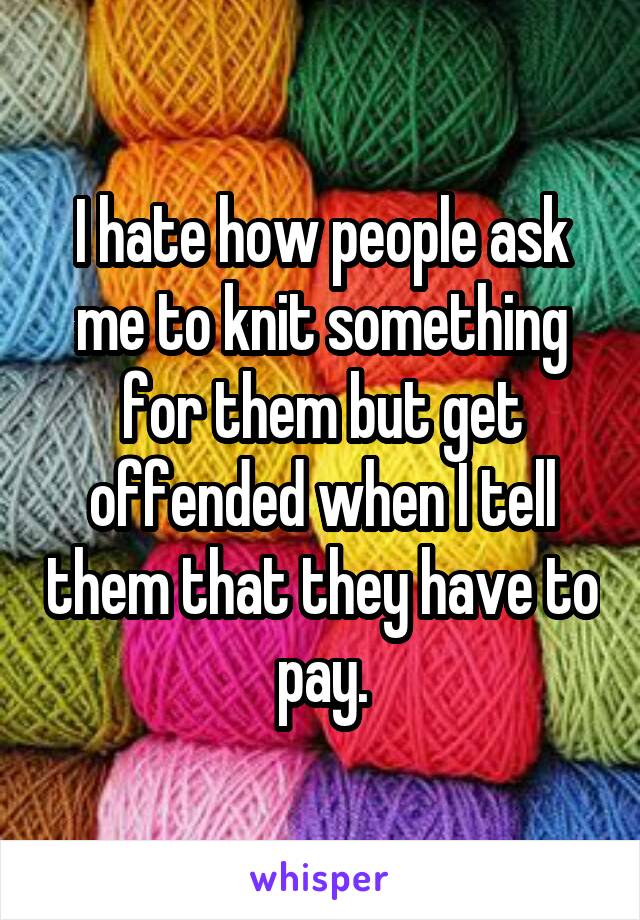 I hate how people ask me to knit something for them but get offended when I tell them that they have to pay.