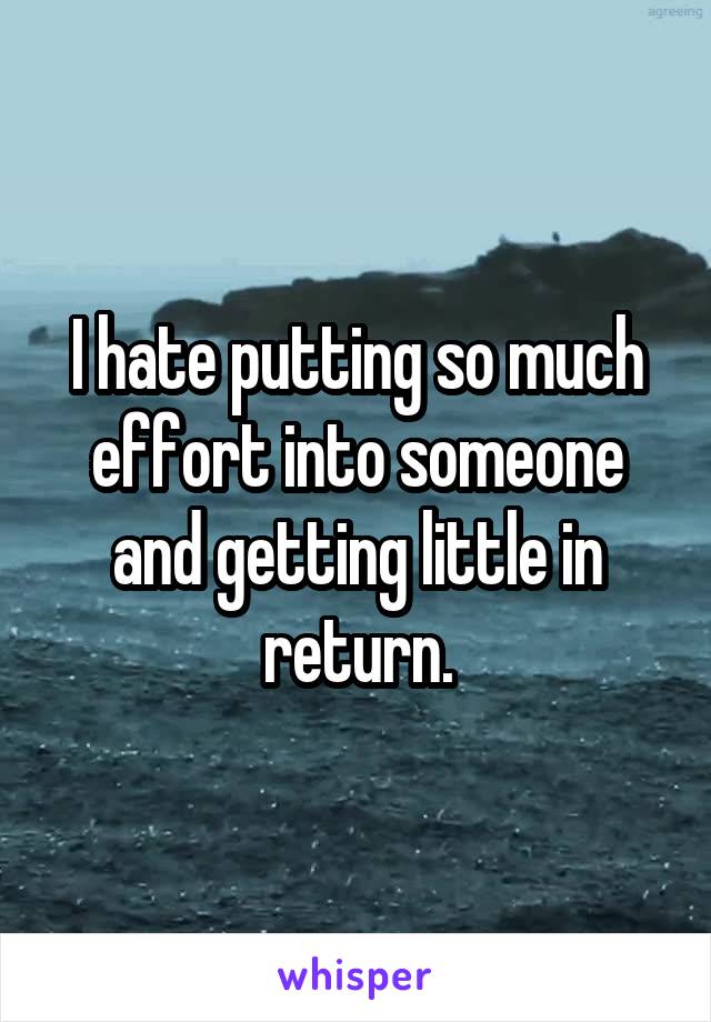I hate putting so much effort into someone and getting little in return.