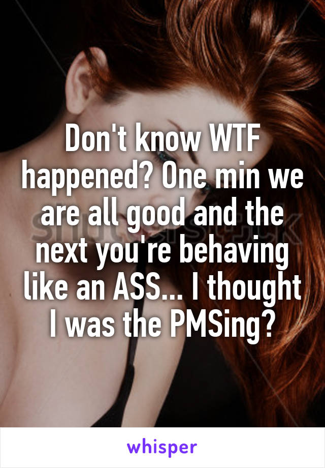 Don't know WTF happened? One min we are all good and the next you're behaving like an ASS... I thought I was the PMSing?