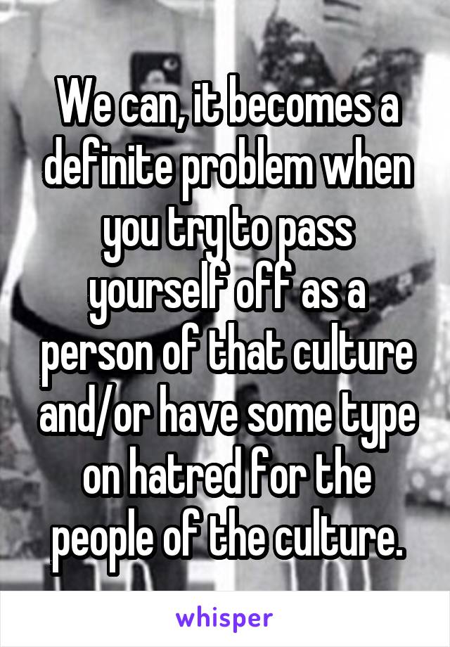 We can, it becomes a definite problem when you try to pass yourself off as a person of that culture and/or have some type on hatred for the people of the culture.