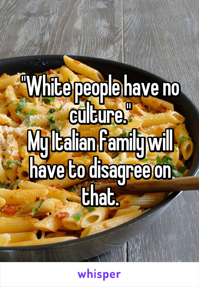 "White people have no culture."
My Italian family will have to disagree on that.