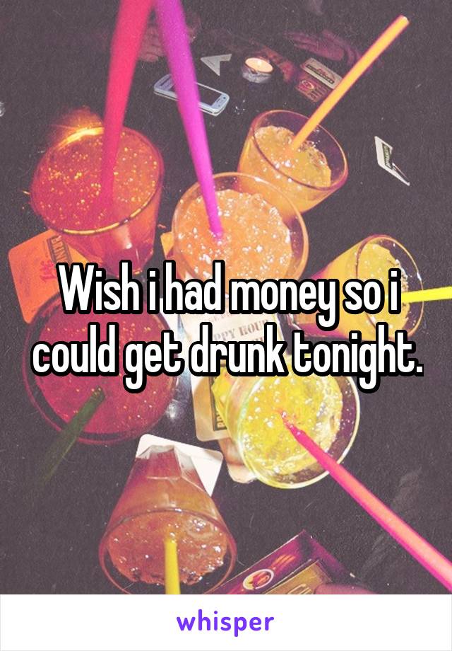 Wish i had money so i could get drunk tonight.