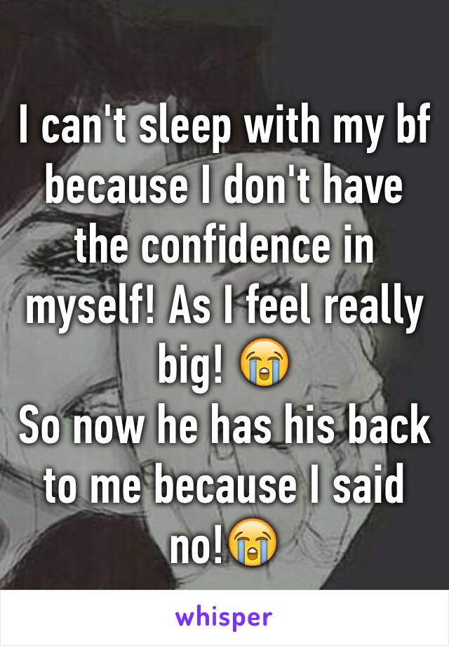 I can't sleep with my bf because I don't have the confidence in myself! As I feel really big! 😭
So now he has his back to me because I said no!😭