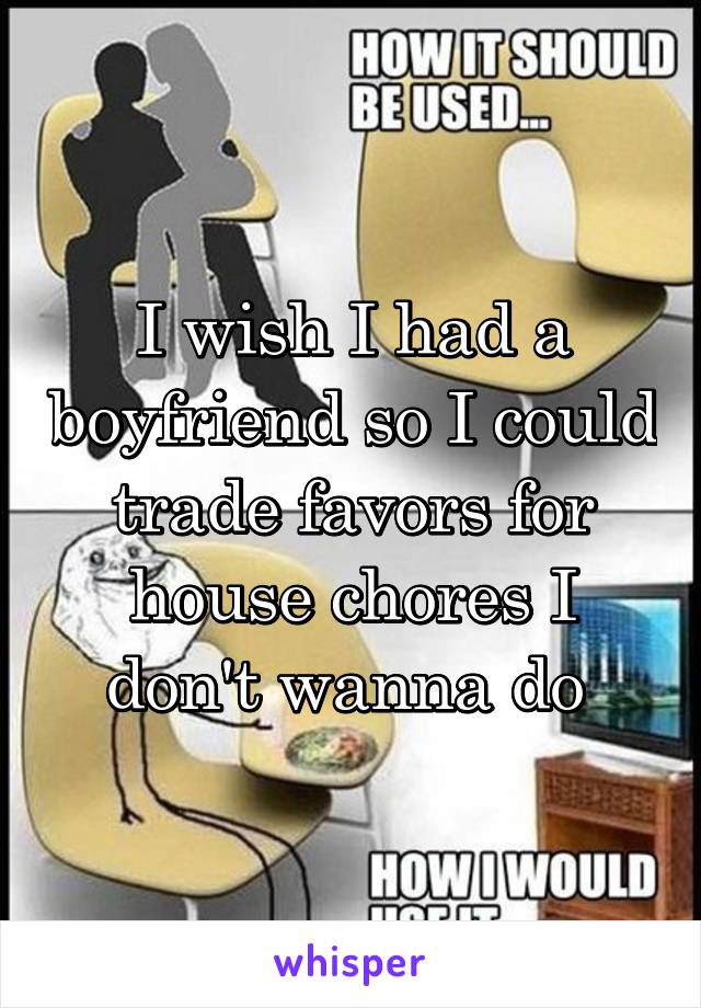 I wish I had a boyfriend so I could trade favors for house chores I don't wanna do 