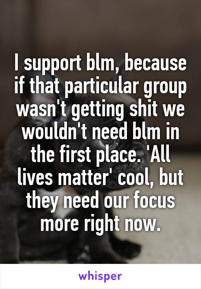 I support blm, because if that particular group wasn't getting shit we wouldn't need blm in the first place. 'All lives matter' cool, but they need our focus more right now.